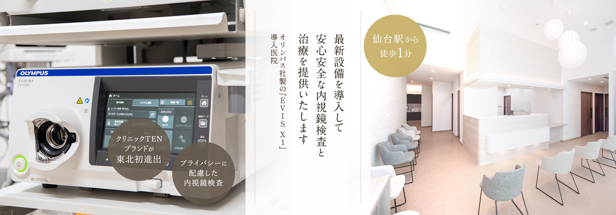 最新設備を導入して安全安心な内視鏡検査と治療を提供いたします　オリンパス社製の『EVISXI』導入医院　クリニックTENブランドが東北初進出　プライバシーに配慮した内視鏡検査　仙台駅から徒歩1分