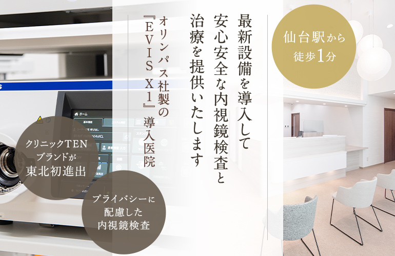 最新設備を導入して安全安心な内視鏡検査と治療を提供いたします　オリンパス社製の『EVISXI』導入医院　クリニックTENブランドが東北初進出　プライバシーに配慮した内視鏡検査　仙台駅から徒歩1分